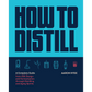 How to Distill: A Complete Guide from Still Design and Fermentation through Distilling and Aging Spirits